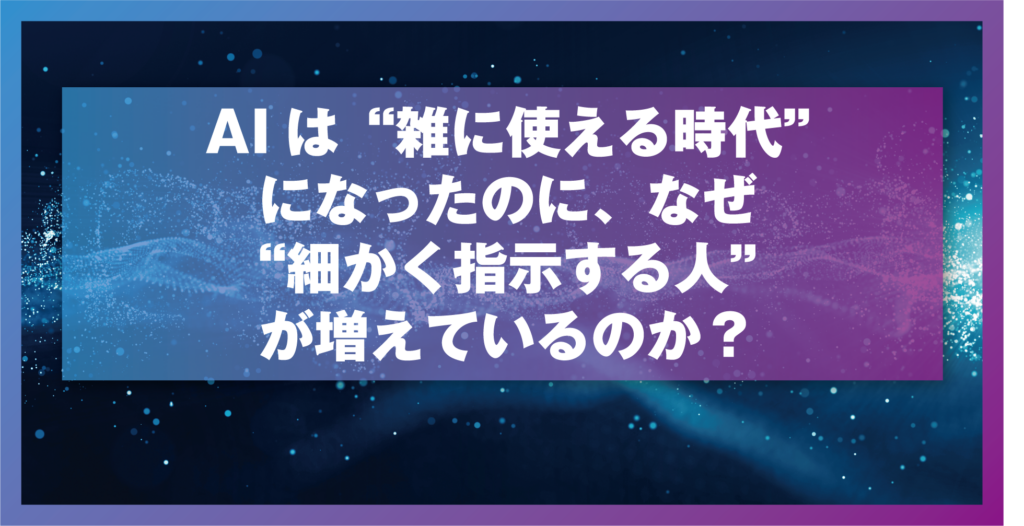 AIは“雑に使える時代”になったのに、なぜ“細かく指示する人”が増えているのか？