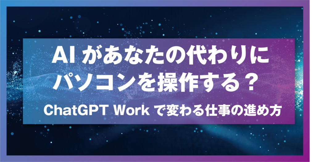 AIがあなたの代わりにパソコンを操作する？ ChatGPT Workで変わる仕事の進め方