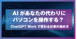 AIがあなたの代わりにパソコンを操作する？ ChatGPT Workで変わる仕事の進め方